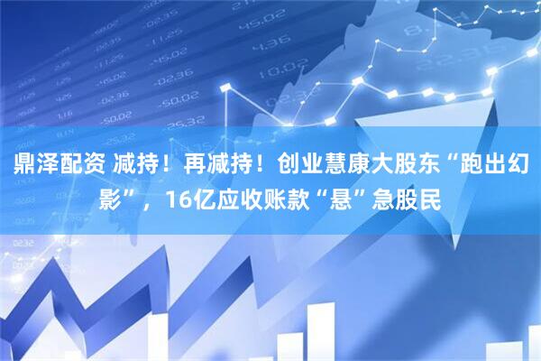 鼎泽配资 减持！再减持！创业慧康大股东“跑出幻影”，16亿应收账款“悬”急股民