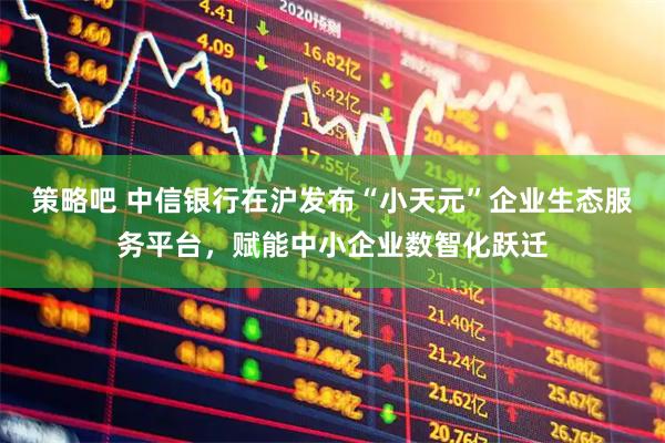 策略吧 中信银行在沪发布“小天元”企业生态服务平台，赋能中小企业数智化跃迁