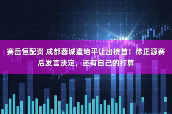 赛岳恒配资 成都蓉城遭绝平让出榜首！徐正源赛后发言淡定，还有自己的打算
