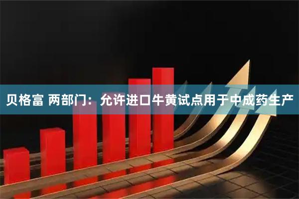 贝格富 两部门：允许进口牛黄试点用于中成药生产