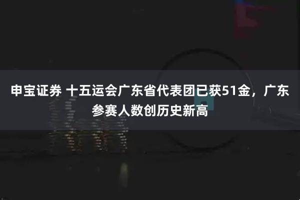 申宝证券 十五运会广东省代表团已获51金，广东参赛人数创历史新高