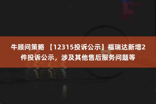牛顾问策略 【12315投诉公示】福瑞达新增2件投诉公示,涉及其他售后服务问题等