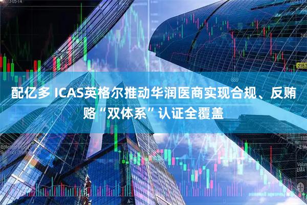 配亿多 ICAS英格尔推动华润医商实现合规、反贿赂“双体系”认证全覆盖