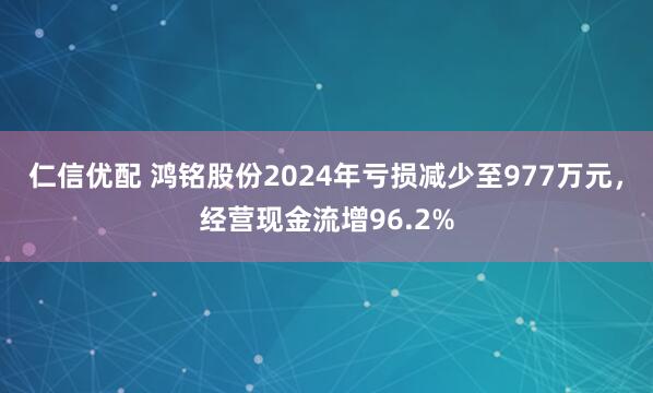 仁信优配 鸿铭股份2024年亏损减少至977万元，经营现金流增96.2%