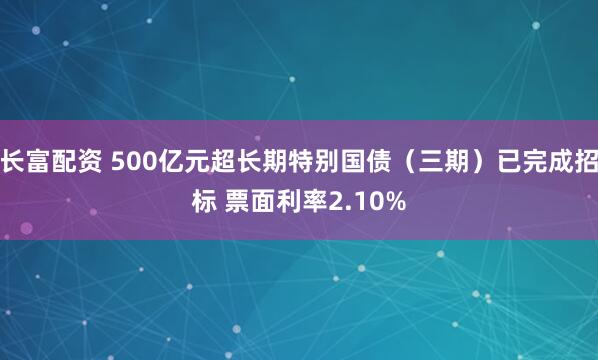 长富配资 500亿元超长期特别国债（三期）已完成招标 票面利率2.10%