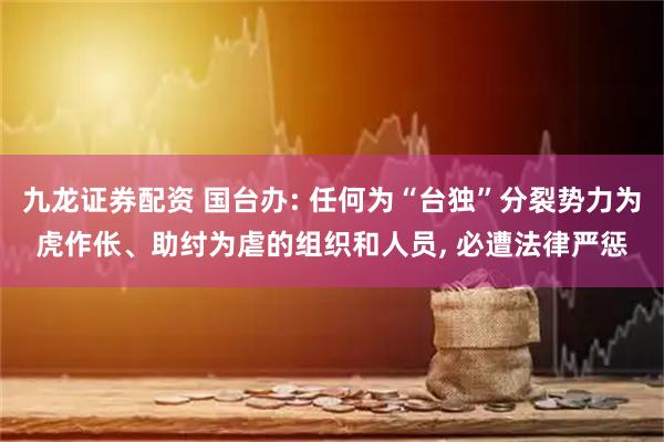 九龙证券配资 国台办: 任何为“台独”分裂势力为虎作伥、助纣为虐的组织和人员, 必遭法律严惩