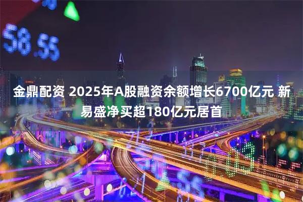 金鼎配资 2025年A股融资余额增长6700亿元 新易盛净买超180亿元居首
