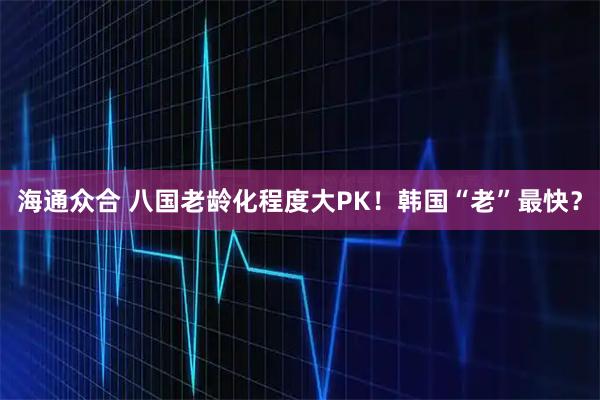 海通众合 八国老龄化程度大PK！韩国“老”最快？