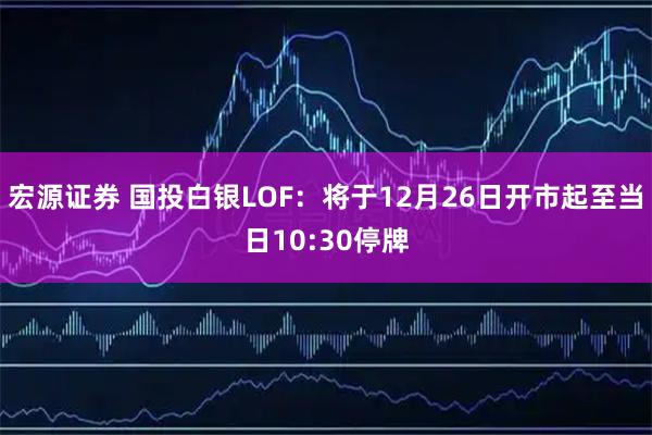 宏源证券 国投白银LOF：将于12月26日开市起至当日10:30停牌