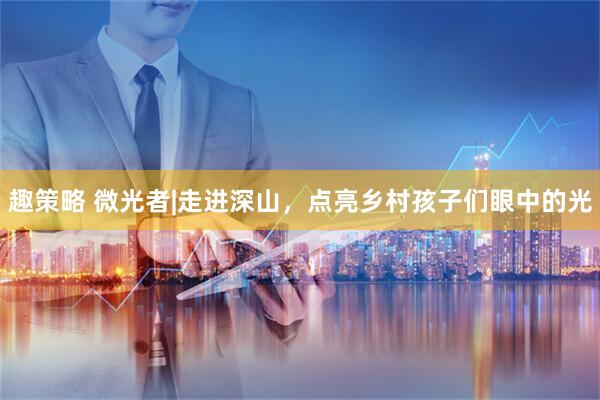 趣策略 微光者|走进深山，点亮乡村孩子们眼中的光