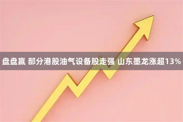 盘盘赢 部分港股油气设备股走强 山东墨龙涨超13%