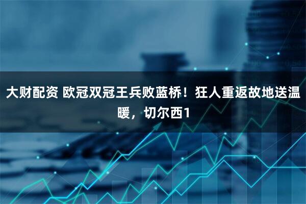 大财配资 欧冠双冠王兵败蓝桥！狂人重返故地送温暖，切尔西1