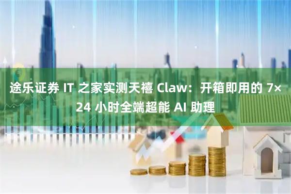 途乐证券 IT 之家实测天禧 Claw：开箱即用的 7×24 小时全端超能 AI 助理