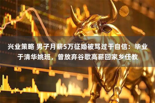 兴业策略 男子月薪5万征婚被骂过于自信：毕业于清华姚班，曾放弃谷歌高薪回家乡任教
