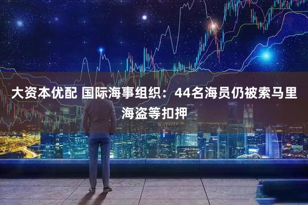 大资本优配 国际海事组织:44名海员仍被索马里海盗等扣押