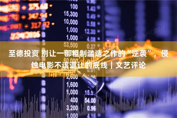 至德投资 别让一部粗制滥造之作的“逆袭”，侵蚀电影不该退让的底线｜文艺评论