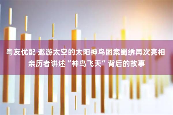 粤友优配 遨游太空的太阳神鸟图案蜀绣再次亮相 亲历者讲述“神鸟飞天”背后的故事