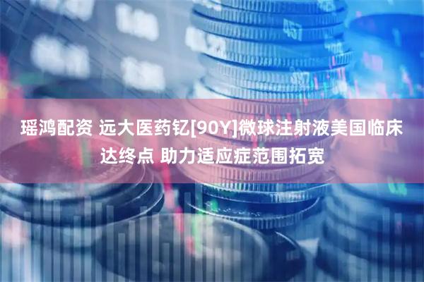瑶鸿配资 远大医药钇[90Y]微球注射液美国临床达终点 助力适应症范围拓宽