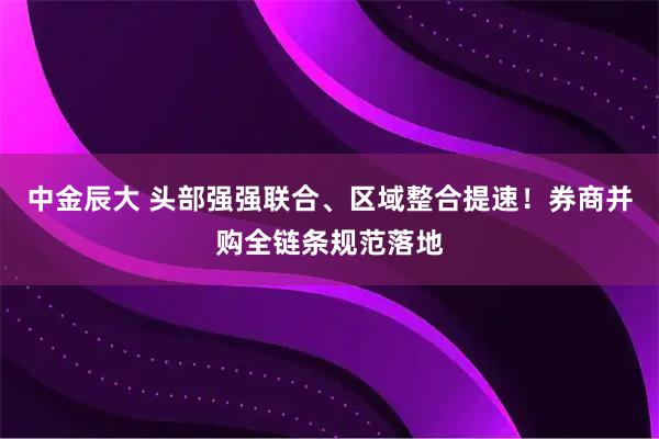 中金辰大 头部强强联合、区域整合提速！券商并购全链条规范落地