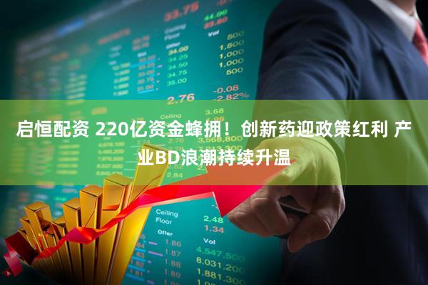 启恒配资 220亿资金蜂拥！创新药迎政策红利 产业BD浪潮持续升温